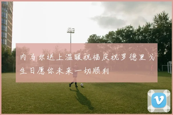 内马尔送上温暖祝福庆祝罗德里戈生日愿你未来一切顺利