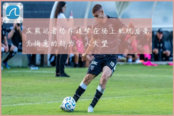 灰熊记者怒斥追梦在场上犯规后毫无悔意的行为令人失望