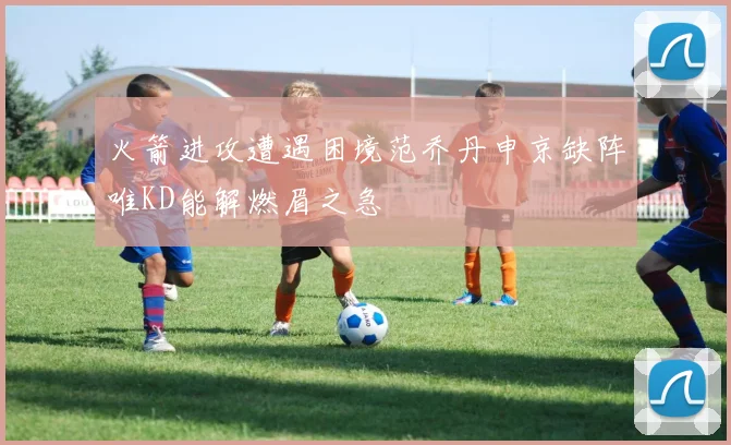 火箭进攻遭遇困境范乔丹申京缺阵唯KD能解燃眉之急
