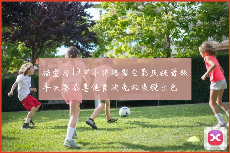 福登与19岁小将格雷合影庆祝晋级半决赛恭喜他首次亮相表现出色