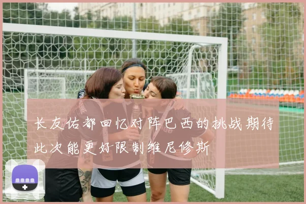 长友佑都回忆对阵巴西的挑战期待此次能更好限制维尼修斯