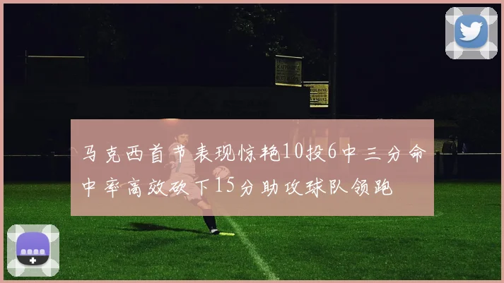 马克西首节表现惊艳10投6中三分命中率高效砍下15分助攻球队领跑