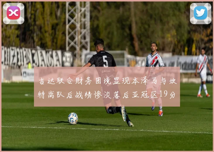 吉达联合财务困境显现本泽马与坎特离队后战绩惨淡落后亚冠区19分