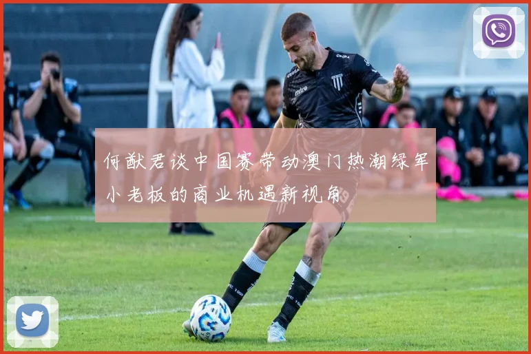 何猷君谈中国赛带动澳门热潮绿军小老板的商业机遇新视角