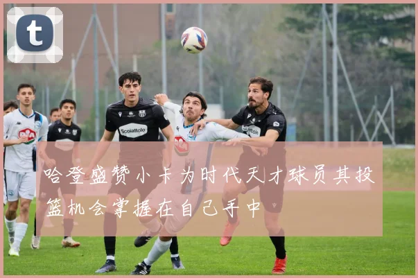 哈登盛赞小卡为时代天才球员其投篮机会掌握在自己手中