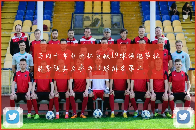 马内十年非洲杯贡献19球领跑萨拉赫紧随其后参与16球排名第二