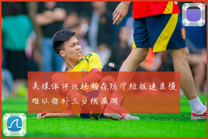 美媒体评论杨瀚森防守短板速度慢难以弥补三分线漏洞
