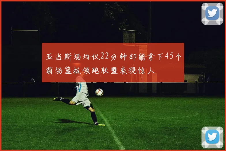 亚当斯场均仅22分钟却能拿下45个前场篮板领跑联盟表现惊人