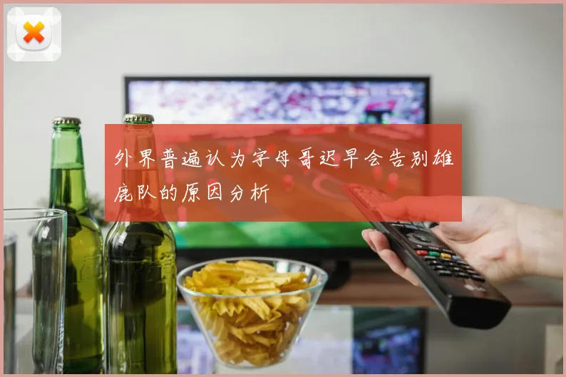 外界普遍认为字母哥迟早会告别雄鹿队的原因分析