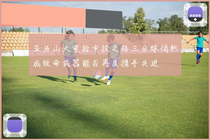 亚历山大重拾中投之路三分球悄然成致命武器能否再度携手共进