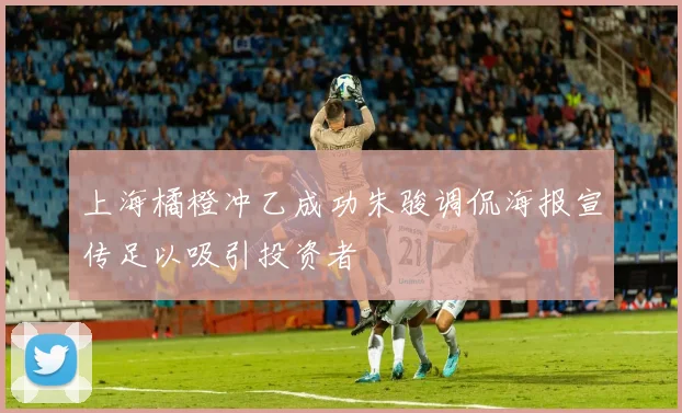 上海橘橙冲乙成功朱骏调侃海报宣传足以吸引投资者