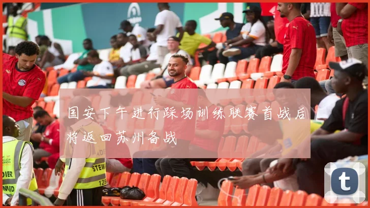 国安下午进行踩场训练联赛首战后将返回苏州备战