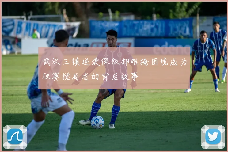 武汉三镇逆袭保级却难掩困境成为联赛搅局者的背后故事