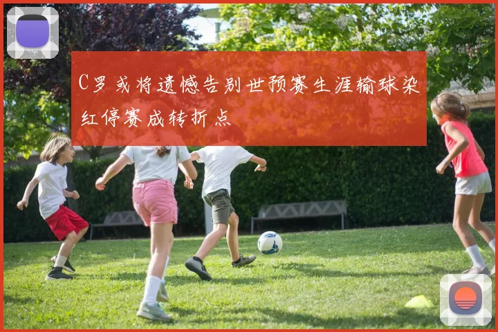 C罗或将遗憾告别世预赛生涯输球染红停赛成转折点