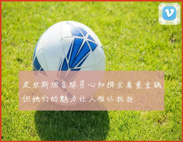 皮尔斯坦言球员心知捞女看重金钱但她们的魅力让人难以抗拒