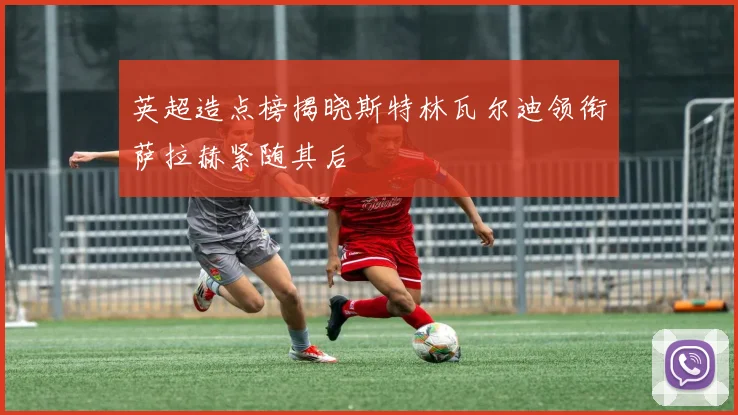 英超造点榜揭晓斯特林瓦尔迪领衔萨拉赫紧随其后