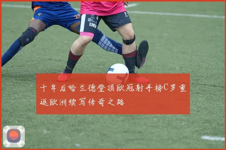 十年后哈兰德登顶欧冠射手榜C罗重返欧洲续写传奇之路