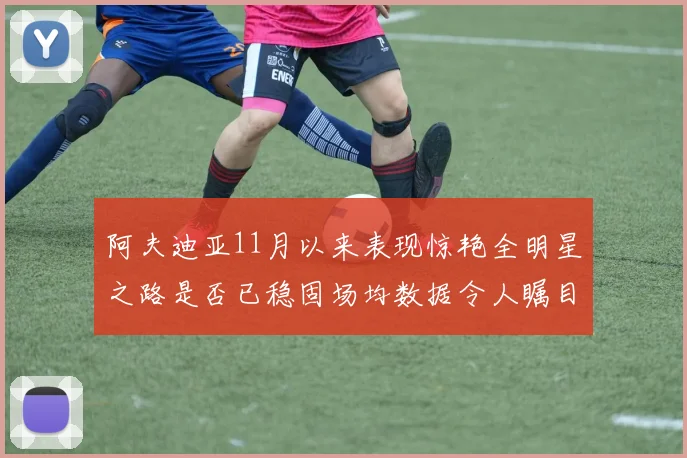 阿夫迪亚11月以来表现惊艳全明星之路是否已稳固场均数据令人瞩目