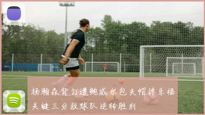 杨瀚森背打遭鲍威尔包夹帽掉乐福关键三分救球队逆转胜利