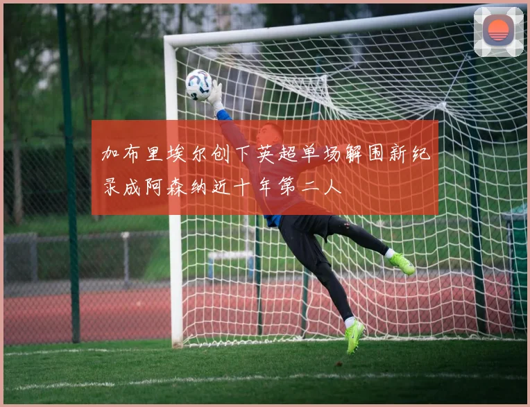 加布里埃尔创下英超单场解围新纪录成阿森纳近十年第二人