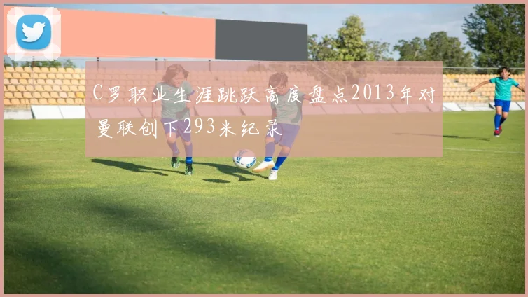 C罗职业生涯跳跃高度盘点2013年对曼联创下293米纪录
